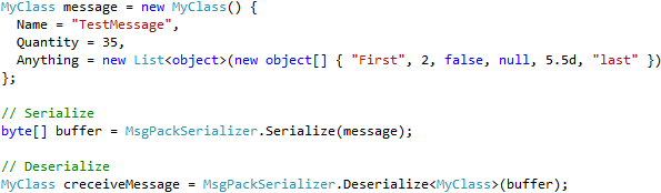 MyClass message = new MyClass() {         Name = "TestMessage",         Quantity = 35,         Anything = new List<object>(new object[] { "First", 2, false, null, 5.5d, "last" })       };        // Serialize       byte[] buffer = MsgPackSerializer.Serialize(message);        // Deserialize       MyClass creceiveMessage = MsgPackSerializer.Deserialize<MyClass>(buffer);